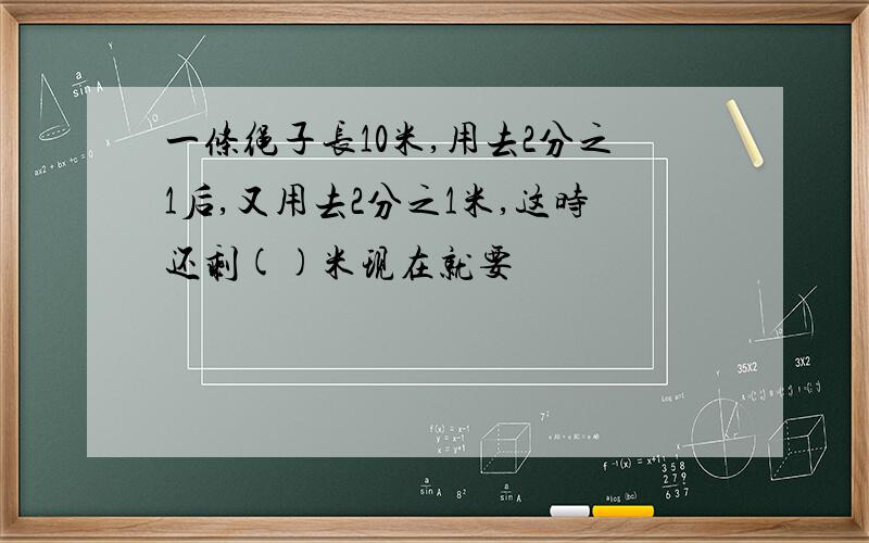 一条绳子长10米,用去2分之1后,又用去2分之1米,这时还剩()米现在就要