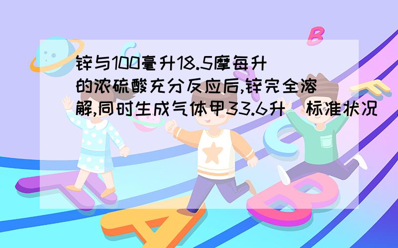 锌与100毫升18.5摩每升的浓硫酸充分反应后,锌完全溶解,同时生成气体甲33.6升（标准状况）.将反应后的溶液稀释至一升,测得溶液的PH=1（室温）,下列叙述不正确的是?）A反应中共消耗1.8摩硫酸