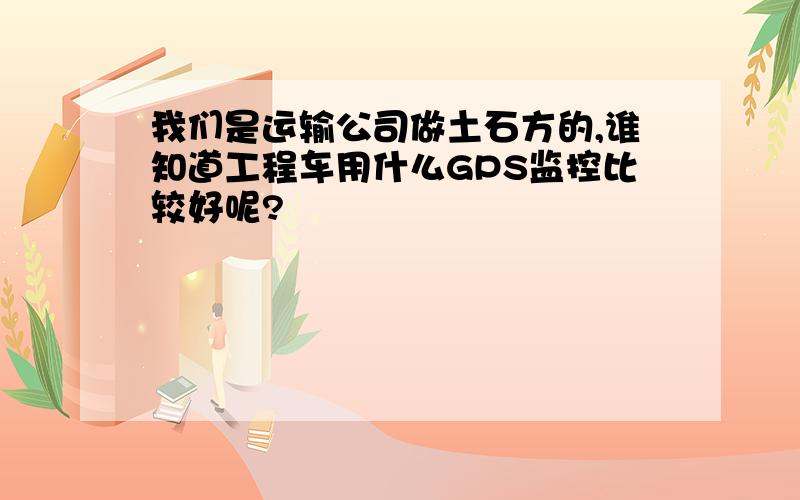 我们是运输公司做土石方的,谁知道工程车用什么GPS监控比较好呢?