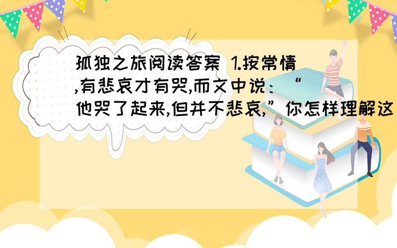 孤独之旅阅读答案 1.按常情,有悲哀才有哭,而文中说：“他哭了起来,但并不悲哀,”你怎样理解这句话的含义?2.第⑥段的环境描写,体现了作者怎样的用意?3.第⑨段对“鸭们也长大了”的优美