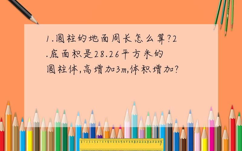 1.圆柱的地面周长怎么算?2.底面积是28.26平方米的圆柱体,高增加3m,体积增加?