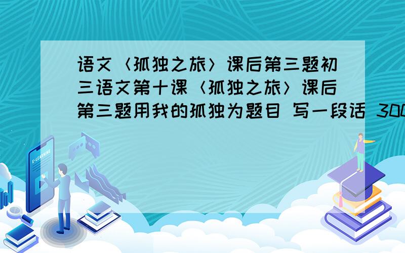 语文＜孤独之旅＞课后第三题初三语文第十课＜孤独之旅＞课后第三题用我的孤独为题目 写一段话 300字左右......成长道路上的孤独..