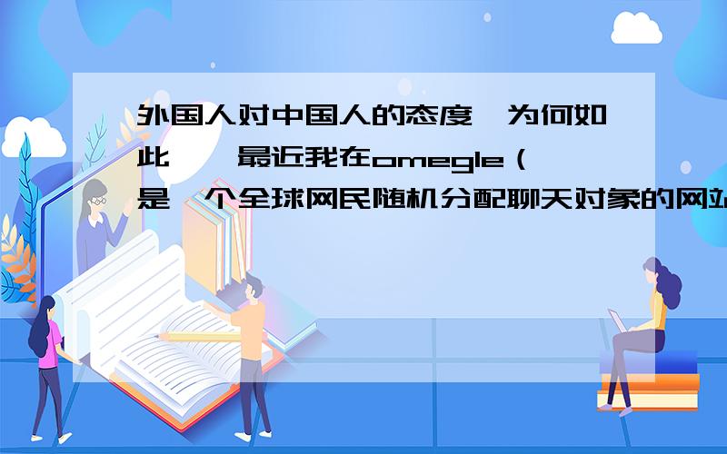 外国人对中国人的态度,为何如此……最近我在omegle（是一个全球网民随机分配聊天对象的网站）上聊天,发现很多人在得知我来自china后,果断的结束了会话,比率竟然达到了90%.我很疑惑,外国