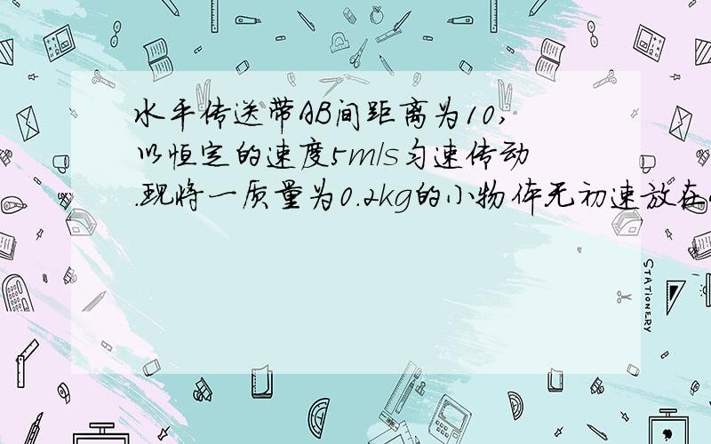 水平传送带AB间距离为10,以恒定的速度5m/s匀速传动.现将一质量为0.2kg的小物体无初速放在A端,g取10m/s2则（1）若物体与传送带间的滑动摩擦系数为0.1,物体由A运动到B的过程中传送带对物体做的