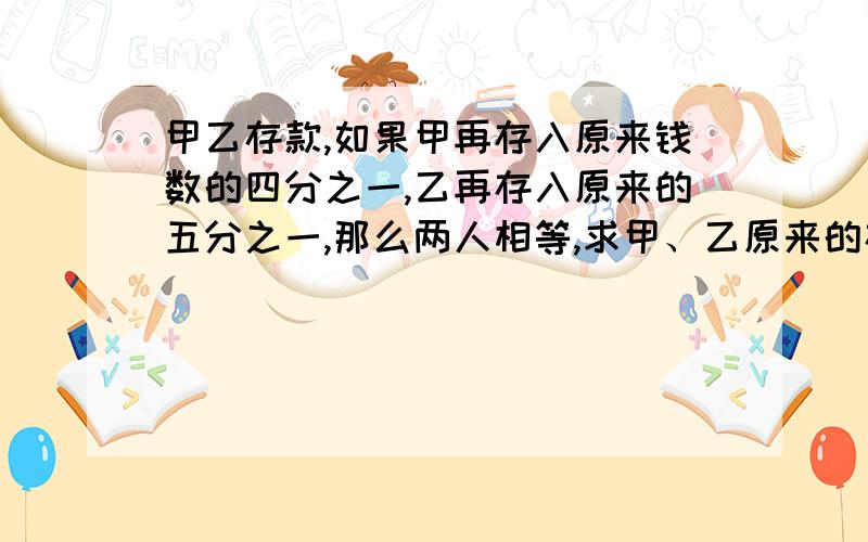 甲乙存款,如果甲再存入原来钱数的四分之一,乙再存入原来的五分之一,那么两人相等,求甲、乙原来的存款甲、乙两人在银行存款,如果甲存入原来钱数的四分之一,乙再存入原来钱数的五分之