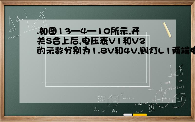 .如图13—4—10所示,开关S合上后,电压表V1和V2的示数分别为1.8V和4V,则灯L1两端电压为 V灯L2两端的电压为      V,电源电压为      v