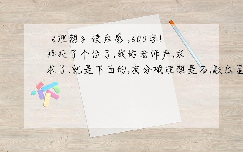 《理想》读后感 ,600字!拜托了个位了,我的老师严,求求了.就是下面的,有分哦理想是石,敲出星星之火； 理想是火,点燃熄灭的灯； 理想是灯,照亮夜行的路； 理想是路,引你走到黎明.饥寒的年