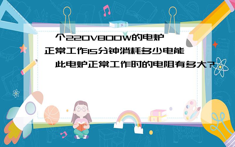 一个220V800W的电炉,正常工作15分钟消耗多少电能,此电炉正常工作时的电阻有多大?