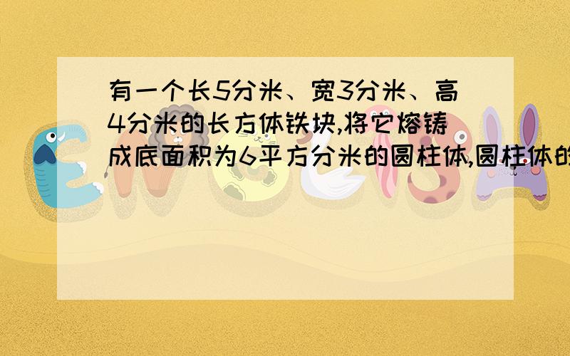 有一个长5分米、宽3分米、高4分米的长方体铁块,将它熔铸成底面积为6平方分米的圆柱体,圆柱体的高是多少