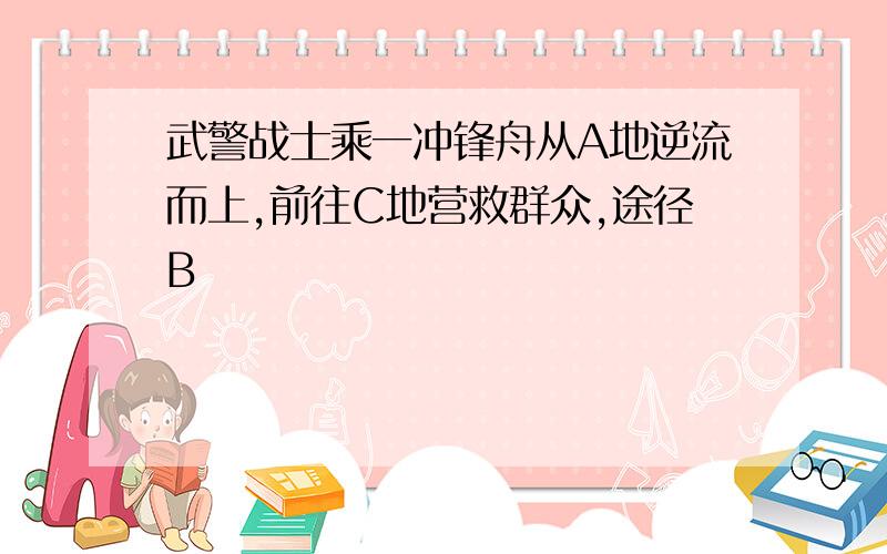 武警战士乘一冲锋舟从A地逆流而上,前往C地营救群众,途径B