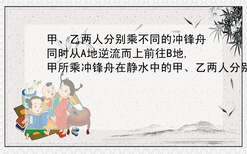 甲、乙两人分别乘不同的冲锋舟同时从A地逆流而上前往B地,甲所乘冲锋舟在静水中的甲、乙两人分别乘不同的冲锋舟同时从A地逆流而上前往B地.甲所乘冲锋舟在静水中的速度为11/12千米/分钟.