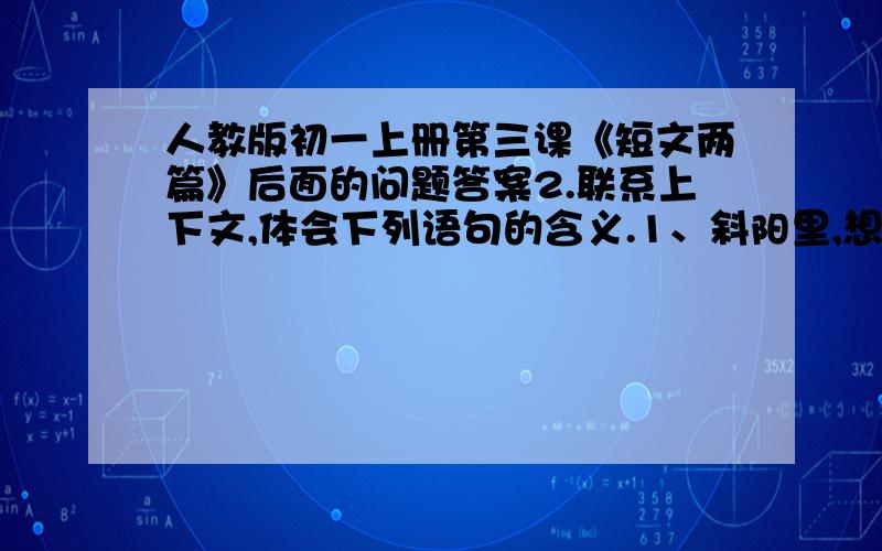 人教版初一上册第三课《短文两篇》后面的问题答案2.联系上下文,体会下列语句的含义.1、斜阳里,想起秋风的颜色,就宽恕了那烦人的聒聒!2是不是也应该用我的能力来把我所能做到的事情做