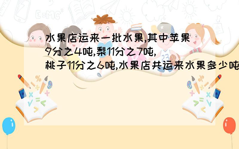 水果店运来一批水果,其中苹果9分之4吨,梨11分之7吨,桃子11分之6吨,水果店共运来水果多少吨