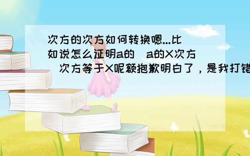 次方的次方如何转换嗯...比如说怎么证明a的（a的X次方）次方等于X呢额抱歉明白了，是我打错了。