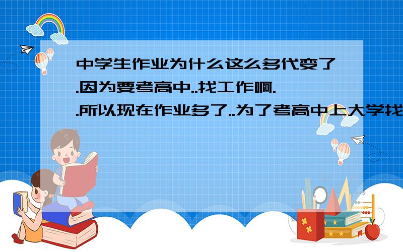 中学生作业为什么这么多代变了.因为要考高中..找工作啊..所以现在作业多了..为了考高中上大学找工作..还有老师自己为了自己出名,因为自己班里的升学率高了名气就大~名气大了就能得高