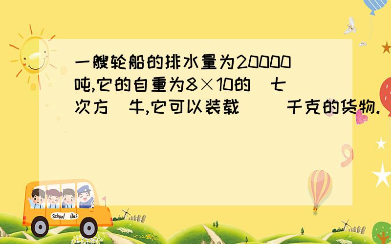 一艘轮船的排水量为20000吨,它的自重为8×10的(七次方)牛,它可以装载( )千克的货物.