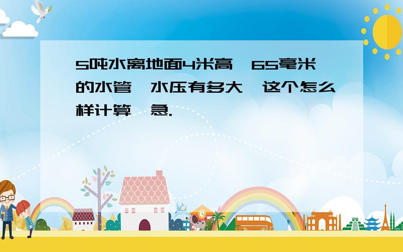 5吨水离地面4米高,65毫米的水管,水压有多大,这个怎么样计算,急.