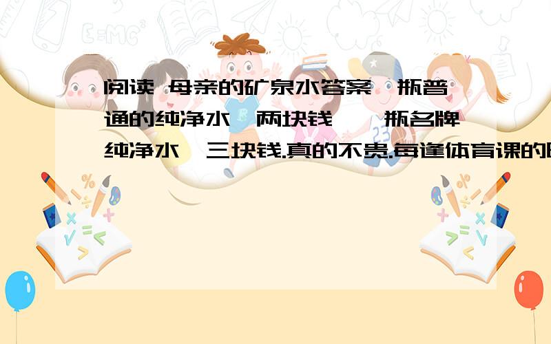 阅读 母亲的矿泉水答案一瓶普通的纯净水,两块钱,一瓶名牌纯净水,三块钱.真的不贵.每逢体育课的时候,就有很多同学带着纯净水,以备激烈运动之后,可以酣畅地解渴.   她也有.她的纯净水是