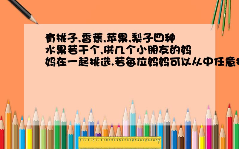 有桃子,香蕉,苹果,梨子四种水果若干个,供几个小朋友的妈妈在一起挑选.若每位妈妈可以从中任意挑选两种不同的水果,那么,至少需要几位妈妈购买,才能保证有两个人挑选的水果品种是相同