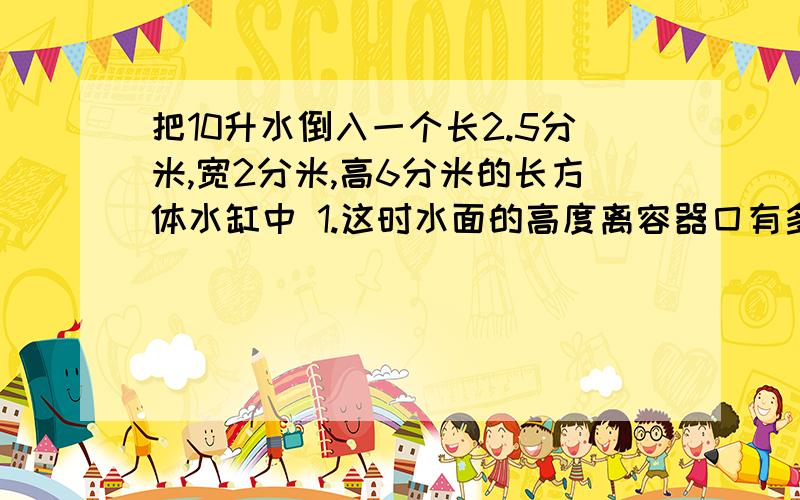 把10升水倒入一个长2.5分米,宽2分米,高6分米的长方体水缸中 1.这时水面的高度离容器囗有多少分米? 2.此时将一个正方体铁块全部浸入水中,水面离容器口还有2.4分米,正方体铁块的棱长是多少?