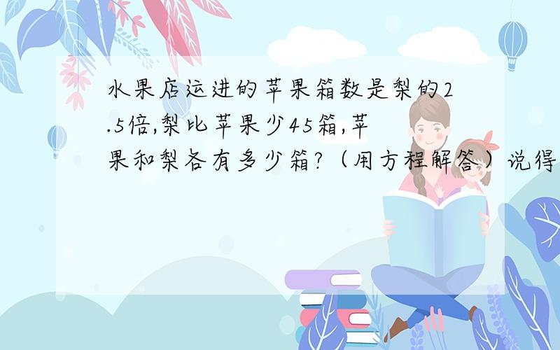 水果店运进的苹果箱数是梨的2.5倍,梨比苹果少45箱,苹果和梨各有多少箱?（用方程解答）说得具体一点