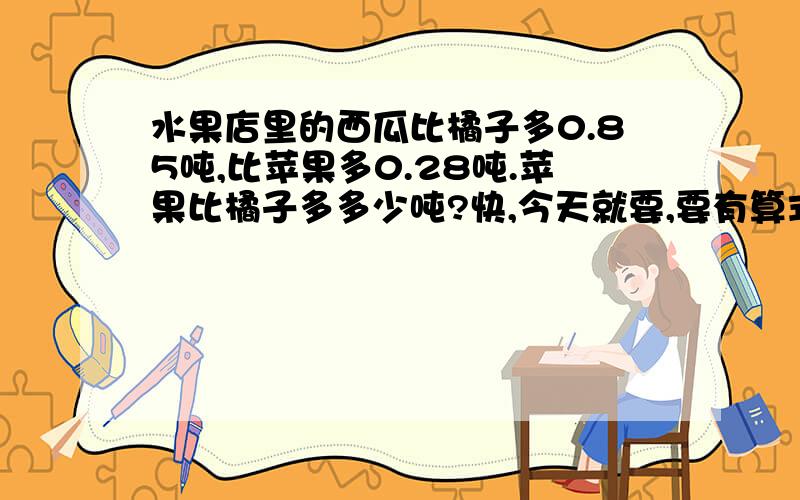 水果店里的西瓜比橘子多0.85吨,比苹果多0.28吨.苹果比橘子多多少吨?快,今天就要,要有算式.