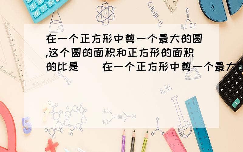 在一个正方形中剪一个最大的圆,这个圆的面积和正方形的面积的比是（）在一个正方形中剪一个最大的圆,这个圆的面积和正方形的面积的比是（ ）