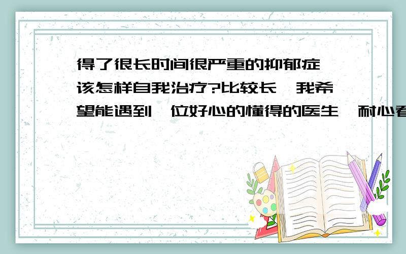 得了很长时间很严重的抑郁症,该怎样自我治疗?比较长,我希望能遇到一位好心的懂得的医生,耐心看完.是从十二岁开始的,一开始便感觉有点胸闷,哈欠一个接一个,做数学题反应有点迟钝.语文