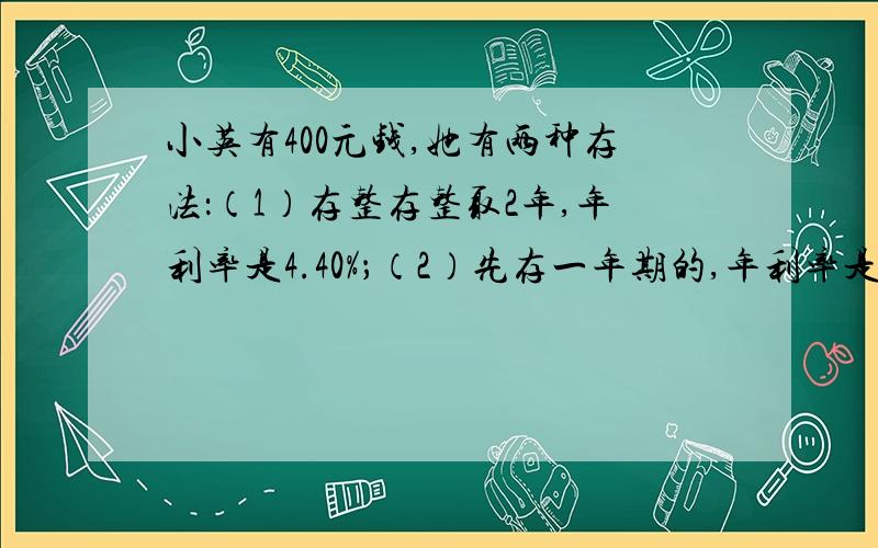 小英有400元钱,她有两种存法：（1）存整存整取2年,年利率是4.40%；（2）先存一年期的,年利率是3.50%,一年到期后再把本金和利息取出来合在一起,再存入一年,也共存2年.这两种存法,哪种得到的