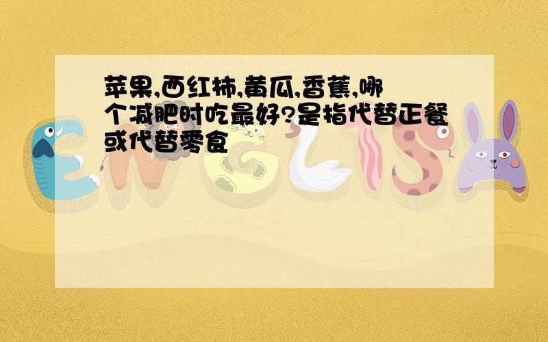 苹果,西红柿,黄瓜,香蕉,哪个减肥时吃最好?是指代替正餐或代替零食