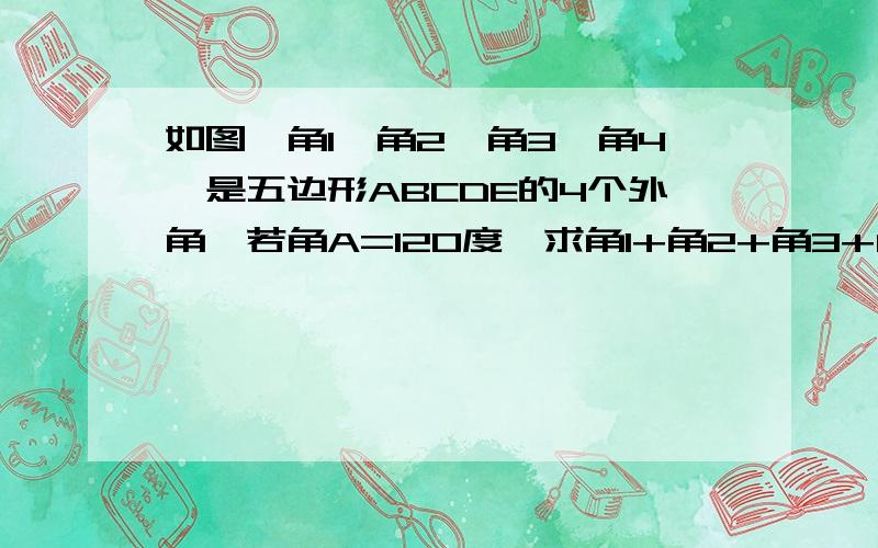 如图,角1、角2、角3、角4、是五边形ABCDE的4个外角,若角A=120度,求角1+角2+角3+角4的度数.