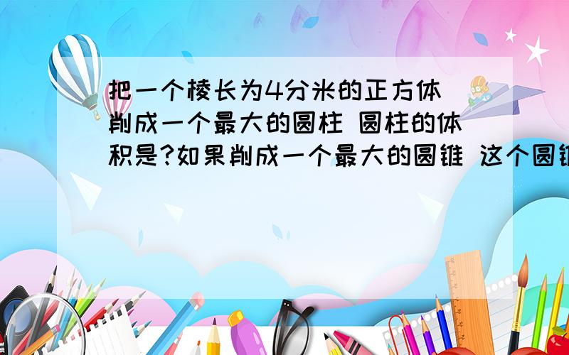 把一个棱长为4分米的正方体 削成一个最大的圆柱 圆柱的体积是?如果削成一个最大的圆锥 这个圆锥的体积是