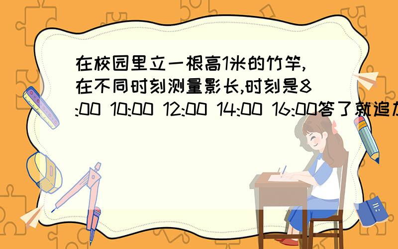 在校园里立一根高1米的竹竿,在不同时刻测量影长,时刻是8:00 10:00 12:00 14:00 16:00答了就追加100分!答得好就在加100分!