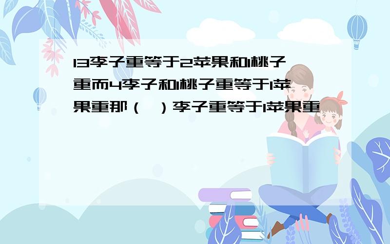 13李子重等于2苹果和1桃子重而4李子和1桃子重等于1苹果重那（ ）李子重等于1苹果重