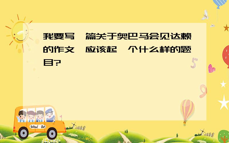 我要写一篇关于奥巴马会见达赖的作文,应该起一个什么样的题目?