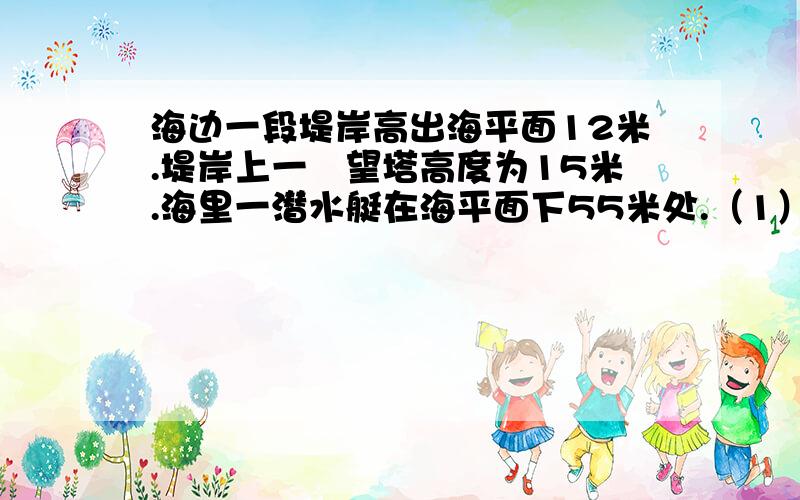 海边一段堤岸高出海平面12米.堤岸上一瞭望塔高度为15米.海里一潜水艇在海平面下55米处.（1）海边一段堤岸高出海平面12米.堤岸上一瞭望塔高度为15米.海里一潜水艇在海平面下55米处.（1）.