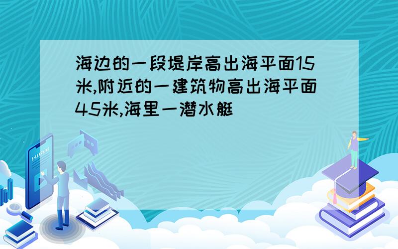 海边的一段堤岸高出海平面15米,附近的一建筑物高出海平面45米,海里一潜水艇