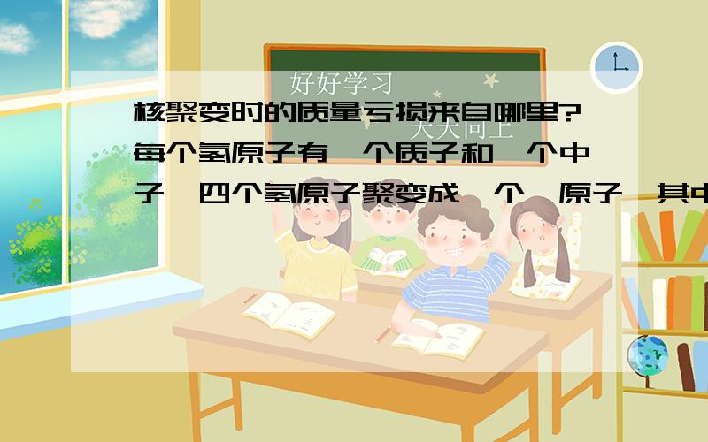 核聚变时的质量亏损来自哪里?每个氢原子有一个质子和一个中子,四个氢原子聚变成一个氦原子,其中有两个质子和两个电子,另有两个质子和电子结合成了中子,那么,亏损的质量来自哪里呢?我