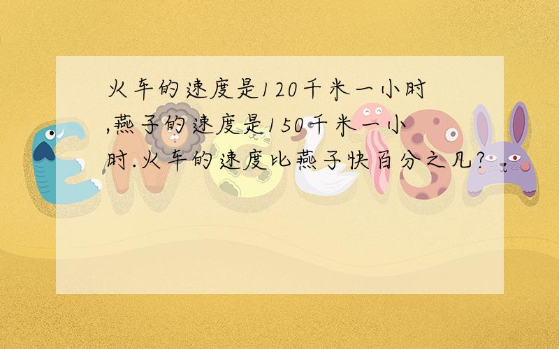 火车的速度是120千米一小时,燕子的速度是150千米一小时.火车的速度比燕子快百分之几?