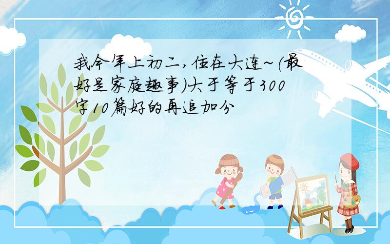 我今年上初二,住在大连~(最好是家庭趣事)大于等于300字10篇好的再追加分