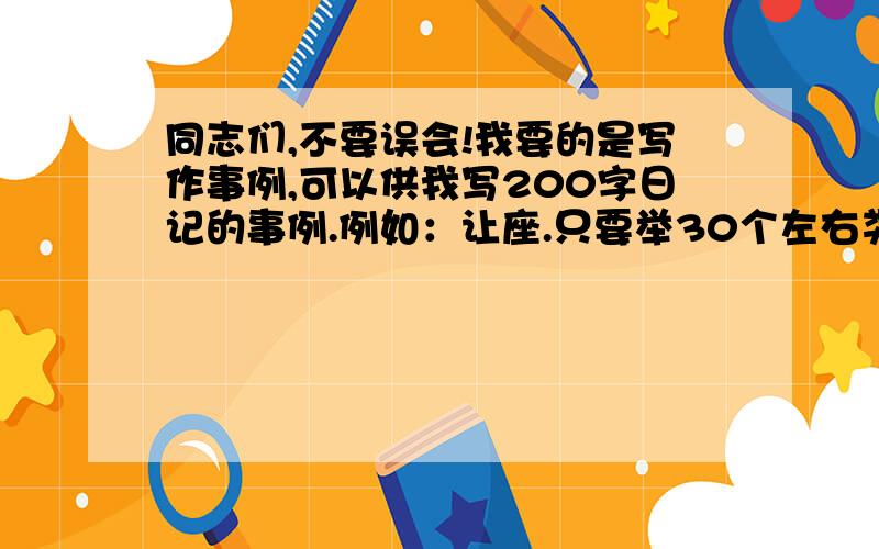 同志们,不要误会!我要的是写作事例,可以供我写200字日记的事例.例如：让座.只要举30个左右类似的事例就行了,其他的我自己会思考的.主要是我实在不知该写什么了.