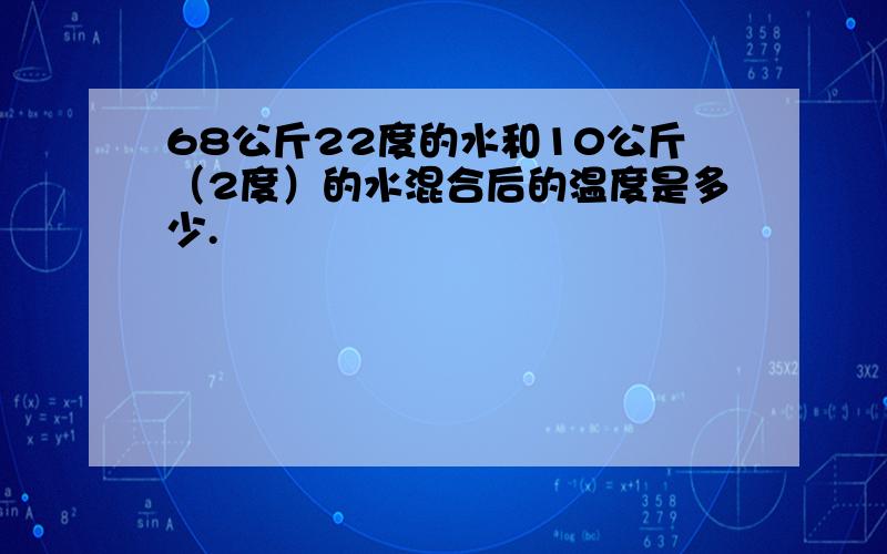 68公斤22度的水和10公斤（2度）的水混合后的温度是多少.