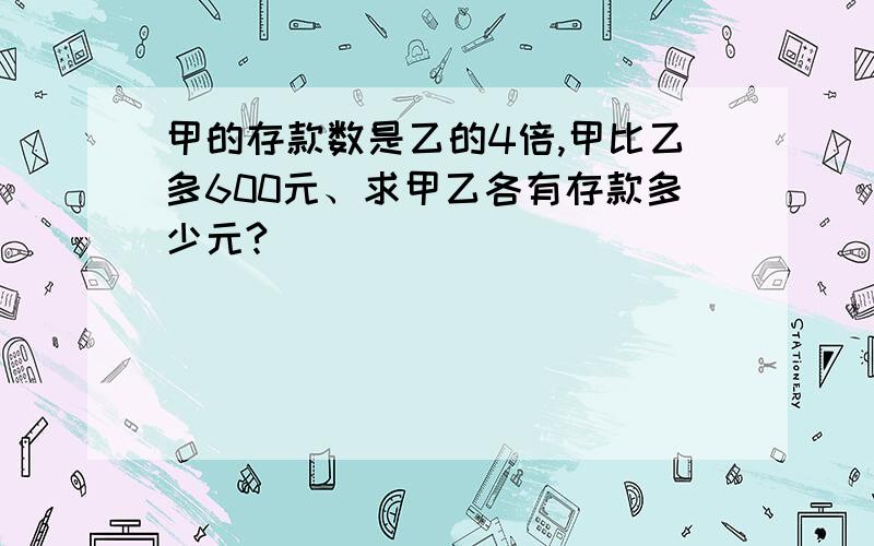 甲的存款数是乙的4倍,甲比乙多600元、求甲乙各有存款多少元?