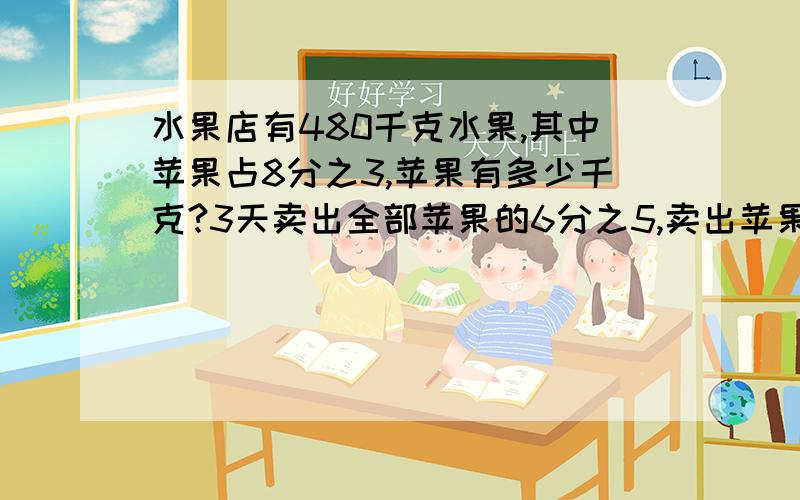 水果店有480千克水果,其中苹果占8分之3,苹果有多少千克?3天卖出全部苹果的6分之5,卖出苹果多少千克?要分部的,一定要,不要的不采纳最佳答案,一定,明天就用