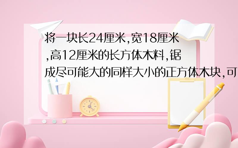 将一块长24厘米,宽18厘米,高12厘米的长方体木料,锯成尽可能大的同样大小的正方体木块,可以锯成____?关键是过程,怎么求的