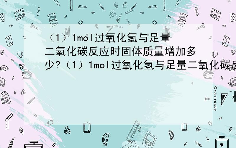 （1）1mol过氧化氢与足量二氧化碳反应时固体质量增加多少?（1）1mol过氧化氢与足量二氧化碳反应时固体质量增加多少？（2）足量过氧化钠与1升二氧化碳反应时气体的体积变化有何特点?（3