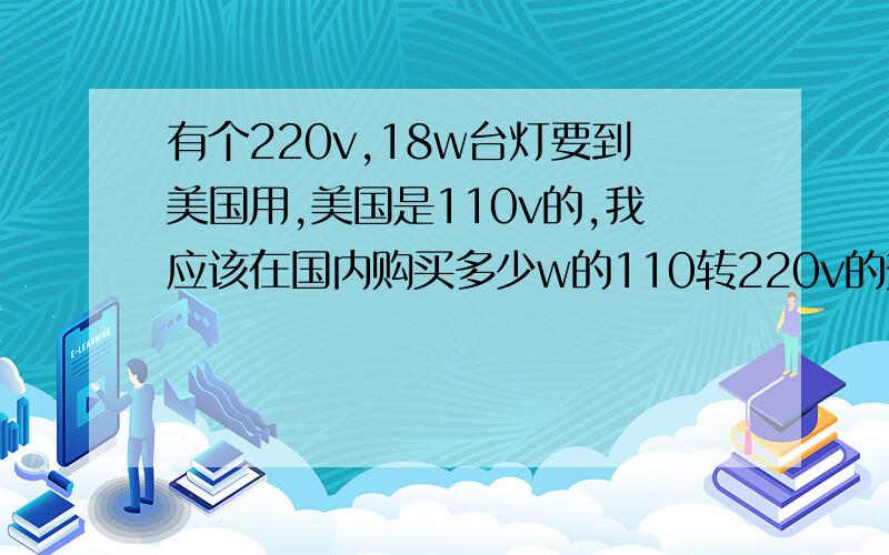 有个220v,18w台灯要到美国用,美国是110v的,我应该在国内购买多少w的110转220v的变压器?头痛啊,一点都不懂,在淘宝上咨询一个卖家,他说必须要购买一个100w以上的110v转220v的变压器,他说美国的电