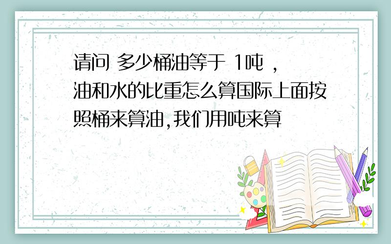 请问 多少桶油等于 1吨 ,油和水的比重怎么算国际上面按照桶来算油,我们用吨来算