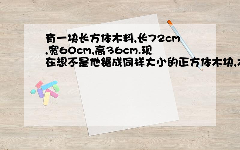 有一块长方体木料,长72cm,宽60cm,高36cm.现在想不是他锯成同样大小的正方体木块,木块的体积要最大,木料不能剩余.算一算,可以锯成几块?