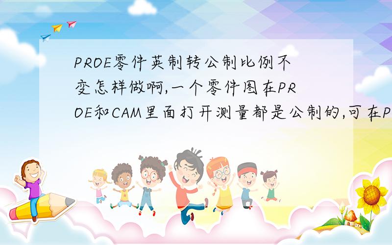 PROE零件英制转公制比例不变怎样做啊,一个零件图在PROE和CAM里面打开测量都是公制的,可在PROE里输出工程图后用CAD打开测量就是是英制的啊.